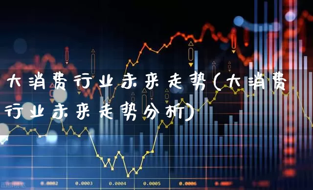 大消费行业未来走势(大消费行业未来走势分析)_https://www.syklpowerbike.com_深交所_第1张