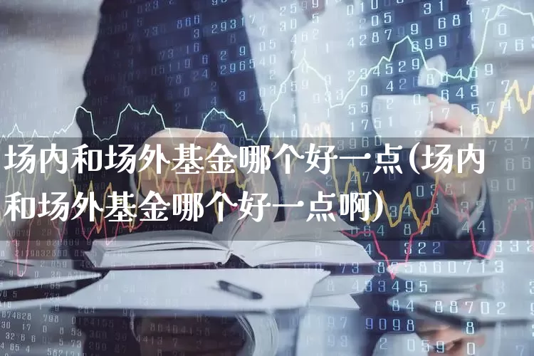 场内和场外基金哪个好一点(场内和场外基金哪个好一点啊)_https://www.syklpowerbike.com_创业板_第1张