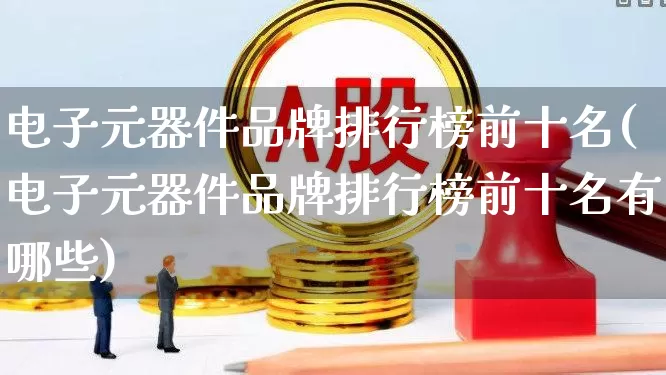 电子元器件品牌排行榜前十名(电子元器件品牌排行榜前十名有哪些)_https://www.syklpowerbike.com_上交所_第1张