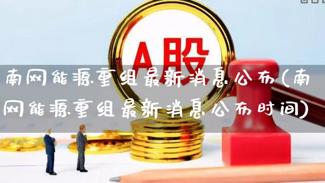 南网能源重组最新消息公布(南网能源重组最新消息公布时间)_https://www.syklpowerbike.com_北交所_第1张