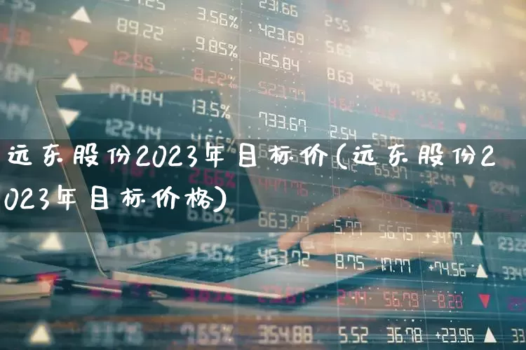 远东股份2023年目标价(远东股份2023年目标价格)_https://www.syklpowerbike.com_上交所_第1张