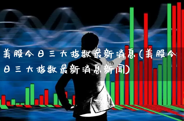 美股今日三大指数最新消息(美股今日三大指数最新消息新闻)_https://www.syklpowerbike.com_创业板_第1张