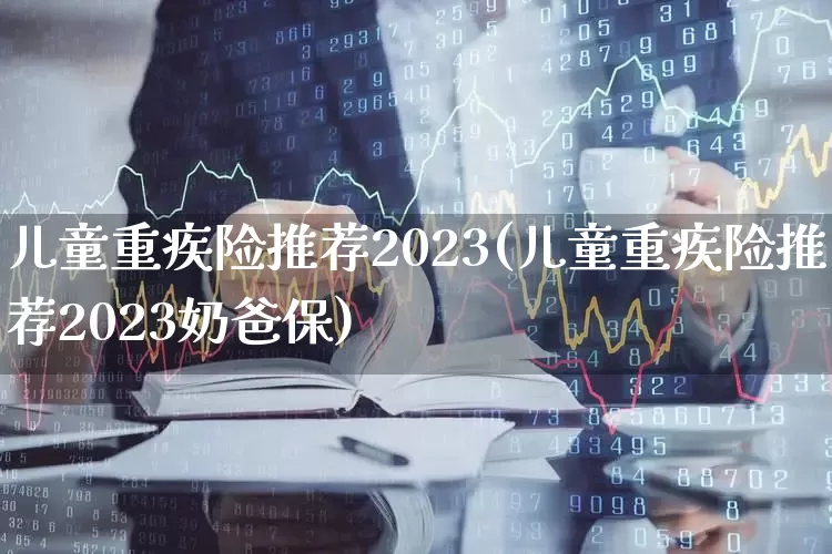 儿童重疾险推荐2023(儿童重疾险推荐2023奶爸保)_https://www.syklpowerbike.com_上交所_第1张