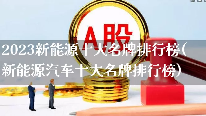 2023新能源十大名牌排行榜(新能源汽车十大名牌排行榜)_https://www.syklpowerbike.com_深交所_第1张
