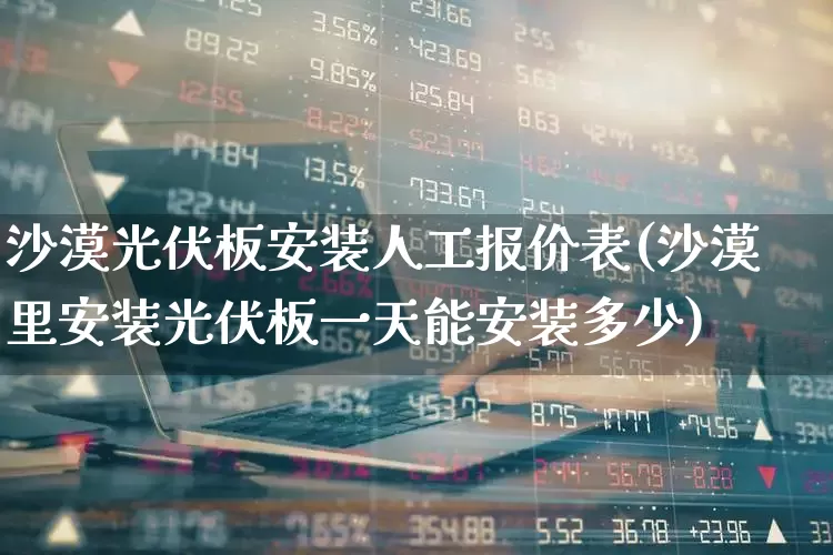 沙漠光伏板安装人工报价表(沙漠里安装光伏板一天能安装多少)_https://www.syklpowerbike.com_科创板_第1张