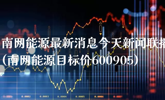 南网能源最新消息今天新闻联播(南网能源目标价600905)_https://www.syklpowerbike.com_深交所_第1张