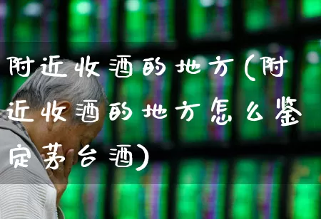 附近收酒的地方(附近收酒的地方怎么鉴定茅台酒)_https://www.syklpowerbike.com_创业板_第1张