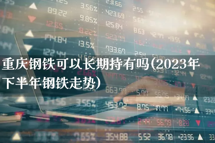 重庆钢铁可以长期持有吗(2023年下半年钢铁走势)_https://www.syklpowerbike.com_科创板_第1张