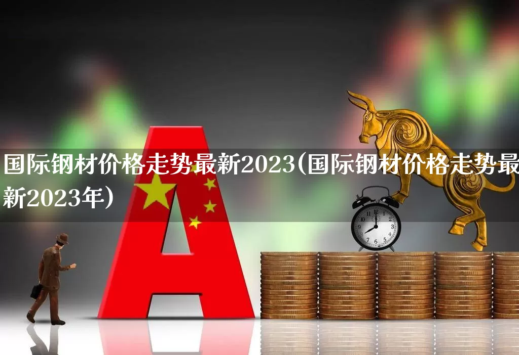 国际钢材价格走势最新2023(国际钢材价格走势最新2023年)_https://www.syklpowerbike.com_上交所_第1张