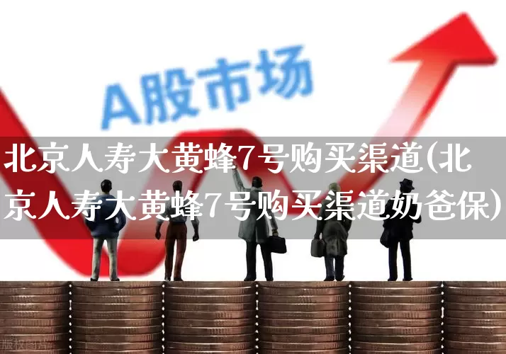 北京人寿大黄蜂7号购买渠道(北京人寿大黄蜂7号购买渠道奶爸保)_https://www.syklpowerbike.com_北交所_第1张