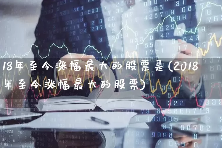 18年至今涨幅最大的股票是(2018年至今涨幅最大的股票)_https://www.syklpowerbike.com_深交所_第1张
