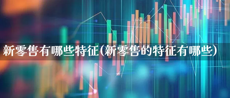 新零售有哪些特征(新零售的特征有哪些)_https://www.syklpowerbike.com_创业板_第1张