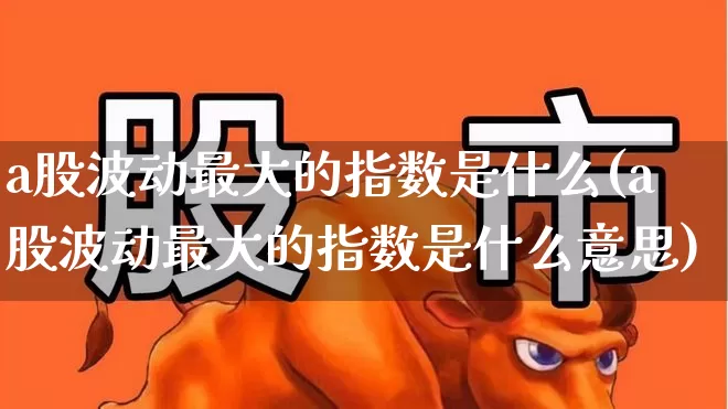 a股波动最大的指数是什么(a股波动最大的指数是什么意思)_https://www.syklpowerbike.com_上交所_第1张