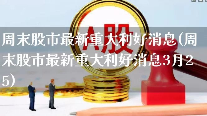周末股市最新重大利好消息(周末股市最新重大利好消息3月25)_https://www.syklpowerbike.com_北交所_第1张