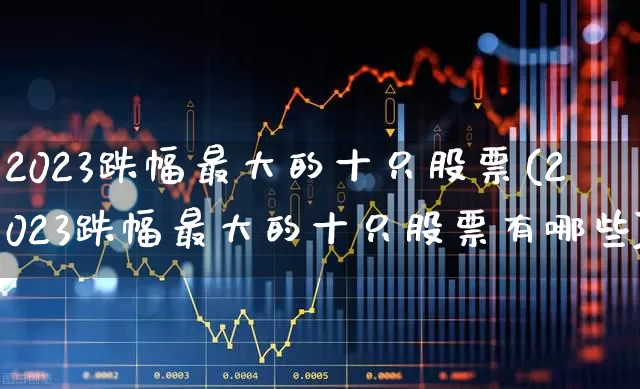 2023跌幅最大的十只股票(2023跌幅最大的十只股票有哪些)_https://www.syklpowerbike.com_深交所_第1张
