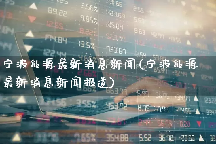 宁波能源最新消息新闻(宁波能源最新消息新闻报道)_https://www.syklpowerbike.com_创业板_第1张