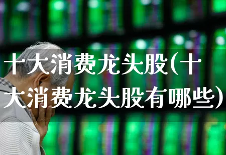 十大消费龙头股(十大消费龙头股有哪些)_https://www.syklpowerbike.com_北交所_第1张