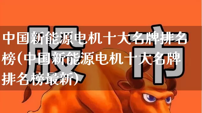 中国新能源电机十大名牌排名榜(中国新能源电机十大名牌排名榜最新)_https://www.syklpowerbike.com_深交所_第1张