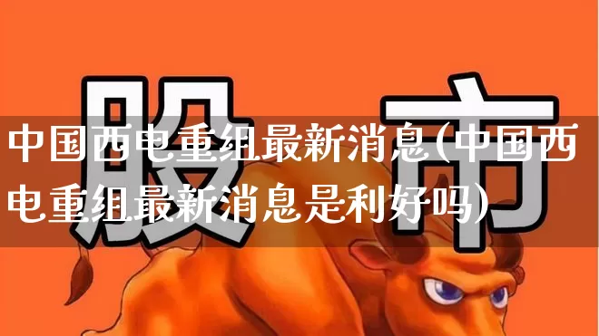 中国西电重组最新消息(中国西电重组最新消息是利好吗)_https://www.syklpowerbike.com_上交所_第1张