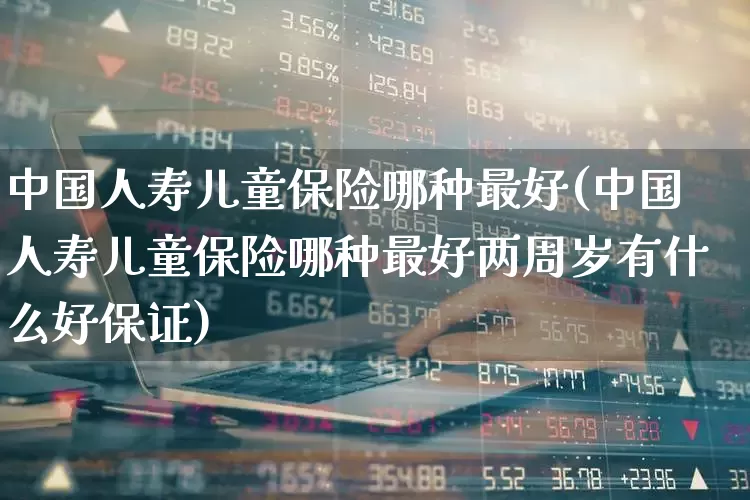 中国人寿儿童保险哪种最好(中国人寿儿童保险哪种最好两周岁有什么好保证)_https://www.syklpowerbike.com_北交所_第1张