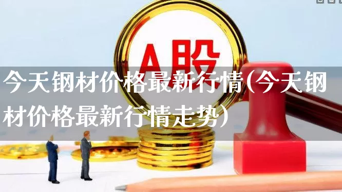 今天钢材价格最新行情(今天钢材价格最新行情走势)_https://www.syklpowerbike.com_深交所_第1张