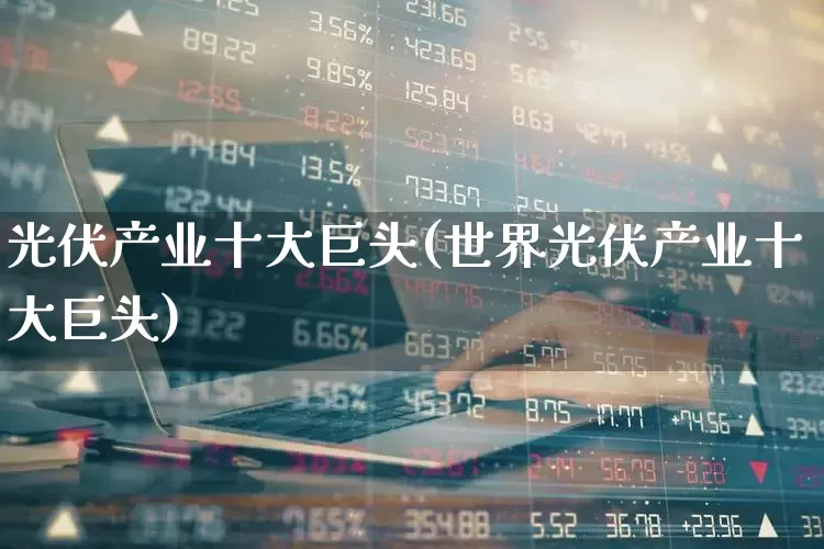 光伏产业十大巨头(世界光伏产业十大巨头)_https://www.syklpowerbike.com_上交所_第1张