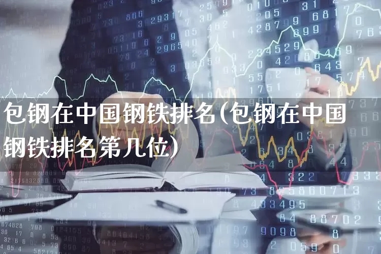 包钢在中国钢铁排名(包钢在中国钢铁排名第几位)_https://www.syklpowerbike.com_上交所_第1张