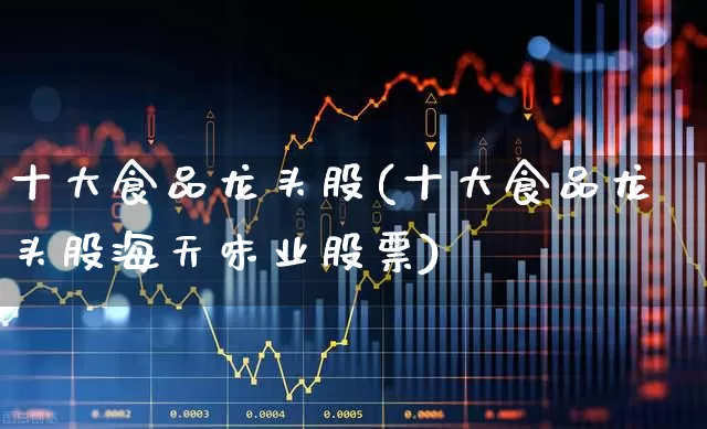 十大食品龙头股(十大食品龙头股海天味业股票)_https://www.syklpowerbike.com_科创板_第1张