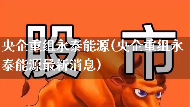 央企重组永泰能源(央企重组永泰能源最新消息)_https://www.syklpowerbike.com_深交所_第1张