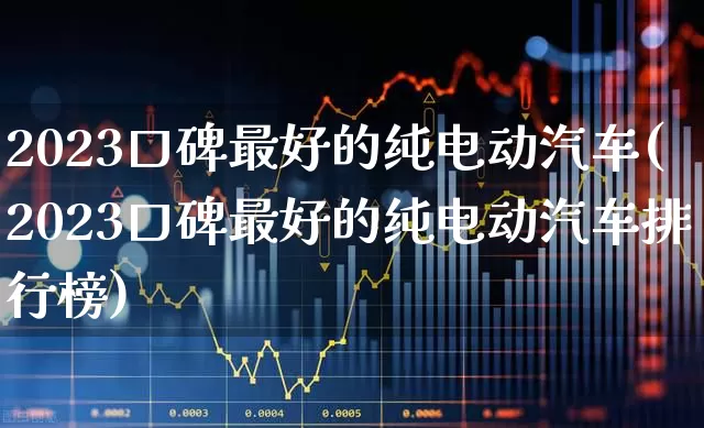 2023口碑最好的纯电动汽车(2023口碑最好的纯电动汽车排行榜)_https://www.syklpowerbike.com_创业板_第1张