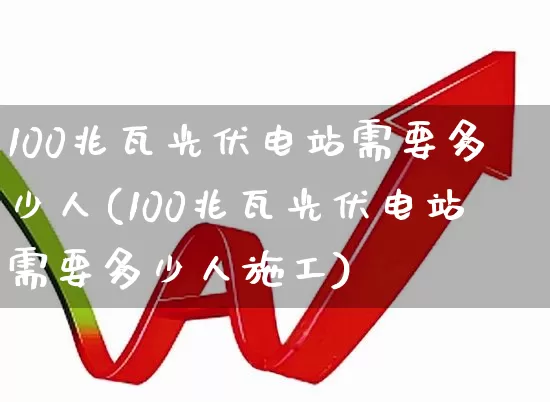 100兆瓦光伏电站需要多少人(100兆瓦光伏电站需要多少人施工)_https://www.syklpowerbike.com_深交所_第1张