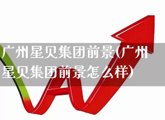 广州星贝集团前景(广州星贝集团前景怎么样)_https://www.syklpowerbike.com_深交所_第1张