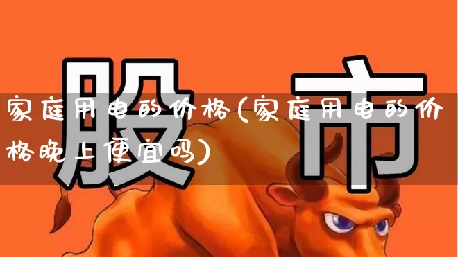 家庭用电的价格(家庭用电的价格晚上便宜吗)_https://www.syklpowerbike.com_深交所_第1张