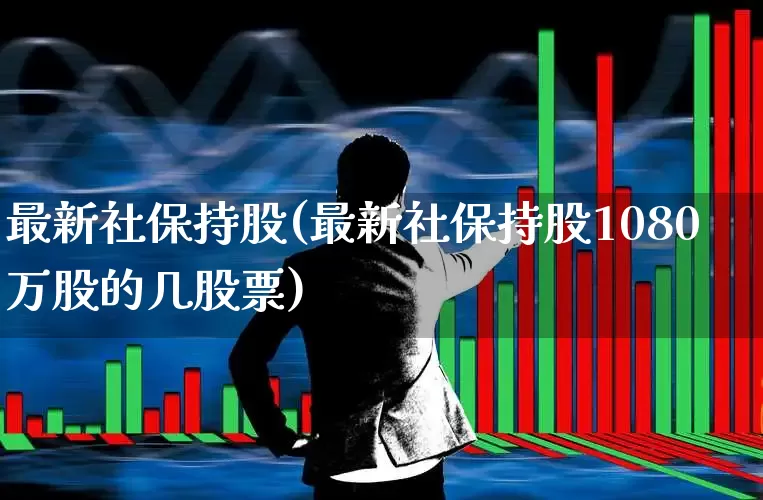 最新社保持股(最新社保持股1080万股的几股票)_https://www.syklpowerbike.com_创业板_第1张
