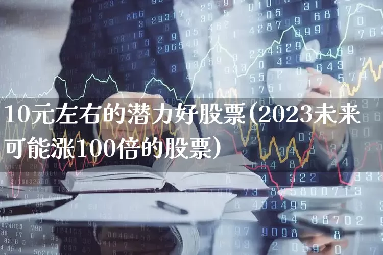 10元左右的潜力好股票(2023未来可能涨100倍的股票)_https://www.syklpowerbike.com_上交所_第1张