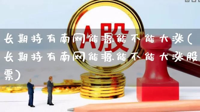 长期持有南网能源能不能大涨(长期持有南网能源能不能大涨股票)_https://www.syklpowerbike.com_深交所_第1张