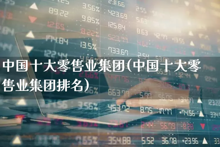 中国十大零售业集团(中国十大零售业集团排名)_https://www.syklpowerbike.com_创业板_第1张