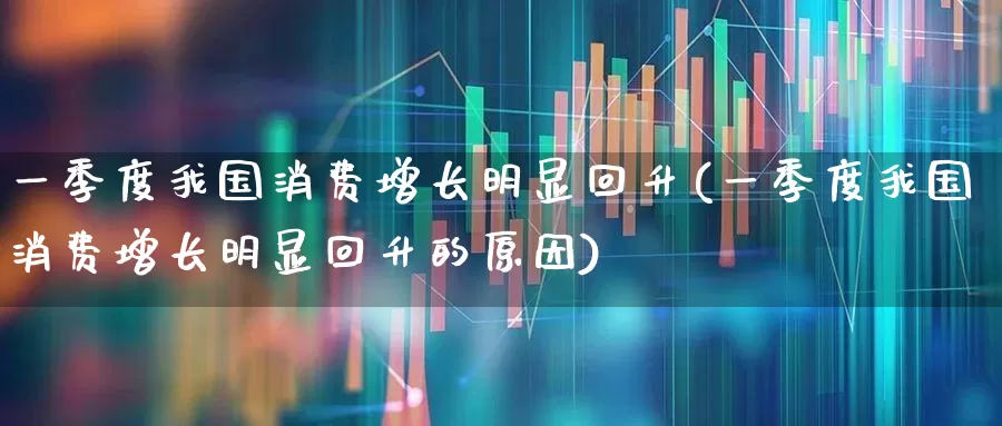 一季度我国消费增长明显回升(一季度我国消费增长明显回升的原因)_https://www.syklpowerbike.com_上交所_第1张