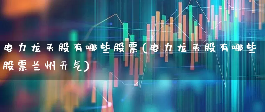 电力龙头股有哪些股票(电力龙头股有哪些股票兰州天气)_https://www.syklpowerbike.com_深交所_第1张