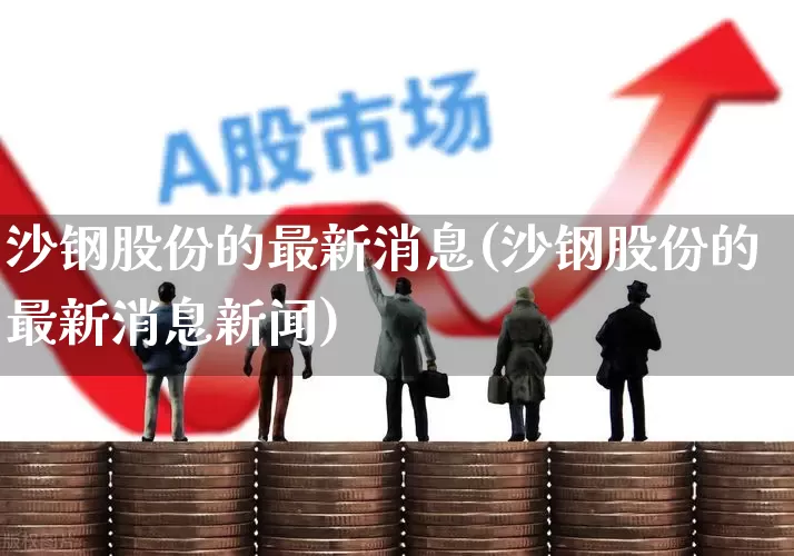 沙钢股份的最新消息(沙钢股份的最新消息新闻)_https://www.syklpowerbike.com_北交所_第1张