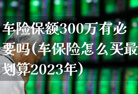车险保额300万有必要吗(车保险怎么买最划算2023年)_https://www.syklpowerbike.com_上交所_第1张
