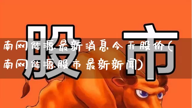 南网能源最新消息今天股价(南网能源股市最新新闻)_https://www.syklpowerbike.com_北交所_第1张