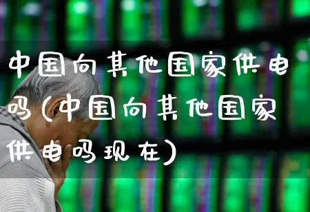 中国向其他国家供电吗(中国向其他国家供电吗现在)_https://www.syklpowerbike.com_科创板_第1张