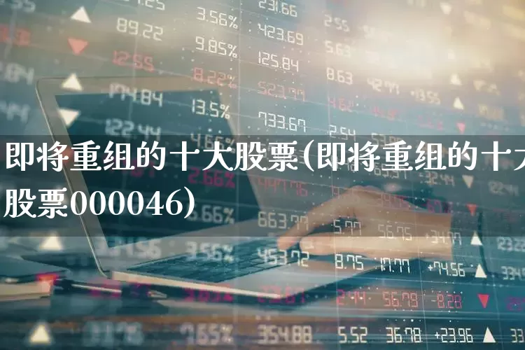 即将重组的十大股票(即将重组的十大股票000046)_https://www.syklpowerbike.com_上交所_第1张