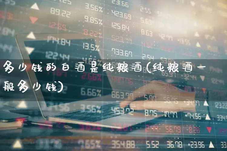 多少钱的白酒是纯粮酒(纯粮酒一般多少钱)_https://www.syklpowerbike.com_创业板_第1张